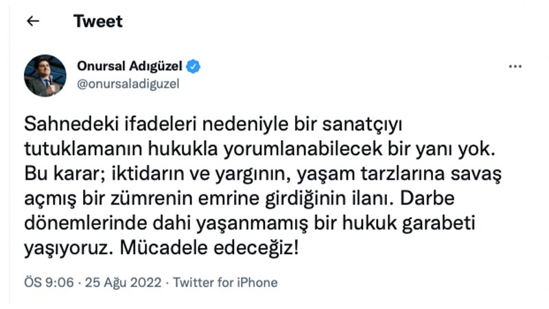 CHP Genel Başkan Yardımcısı Onursal Adıgüzel: Sahnedeki ifadeleri nedeniyle bir sanatçıyı tutuklamanın hukukla yorumlanabilecek bir yanı yok. Bu karar; iktidarın ve yargının, yaşam tarzlarına savaş açmış bir zümrenin emrine girdiğinin ilanı. Darbe dönemlerinde dahi yaşanmamış bir hukuk garabeti yaşıyoruz. Mücadele edeceğiz!