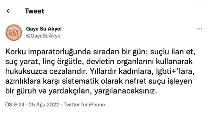 Gaye Su Akyol: Korku imparatorluğunda sıradan bir gün; suçlu ilan et, suç yarat, linç örgütle, devletin organlarını kullanarak hukuksuzca cezalandır. Yıllardır kadınlara, lgbti+’lara, azınlıklara karşı sistematik olarak nefret suçu işleyen bir güruh ve yardakçıları, yargılanacaksınız.