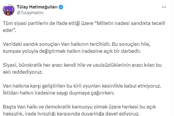 DEM EŞ GENEL BAŞKANI TÜLAY HATİMOĞULLARI: Tüm siyasi partilerin de ifade ettiği üzere “Milletin iradesi sandıkta tecelli eder”.  Van’daki sandık sonuçları Van halkının tercihidir. Bu sonuçları hile, kumpas yoluyla değiştirmek halkın iradesine açık bir darbedir. Siyasi, bürokratik her aracı kendi hile ve usulsüzlüklerinin aracı kılan bu aklı reddediyoruz. Van halkına karşı geliştirilen bu kirli oyunları kesinlikle kabul etmiyoruz. İktidarı halkın iradesine saygı duymaya çağırırken;   Başta Van halkı ve demokratik kamuoyu olmak üzere herkesi bu açık haksızlık, irade hırsızlığı karşısında duyarlılığa davet ediyoruz.