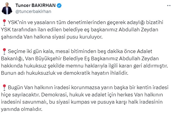 DEM EŞ GENEL BAŞKANI: Tuncer Bakırhan: YSK’nin ve yasaların tüm denetimlerinden geçerek adaylığı bizatihi YSK tarafından ilan edilen belediye eş başkanımız Abdullah Zeydan şahsında Van halkına siyasi pusu kuruluyor.  Seçime iki gün kala, mesai bitiminden beş dakika önce Adalet Bakanlığı, Van Büyükşehir Belediye Eş Başkanımız Abdullah Zeydan hakkında hukuksuz şekilde memnu haklarıyla ilgili kararı geri aldırmıştır. Bunun adı hukuksuzluk ve demokratik hayatın ihlalidir. Bugün Van halkının iradesi korunmazsa yarın başka bir kentin iradesi hiçe sayılacaktır. Demokrasi, hukuk ve adalet için herkes Van halkının iradesini savunmalı, bu siyasi kumpas ve pusuya karşı halk iradesinin yanında olmalıdır.